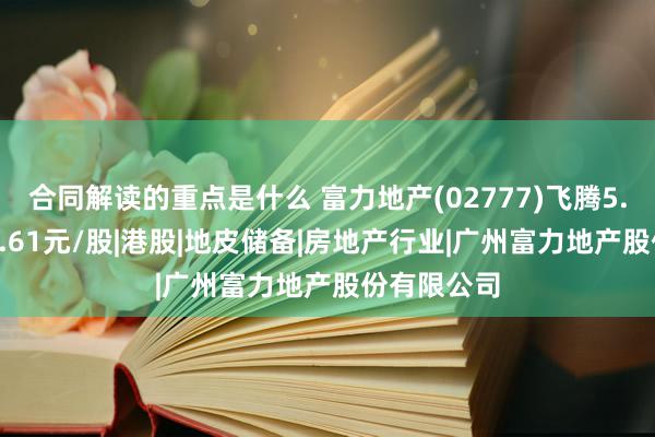 合同解读的重点是什么 富力地产(02777)飞腾5.23%，报1.61元/股|港股|地皮储备|房地产行业|广州富力地产股份有限公司