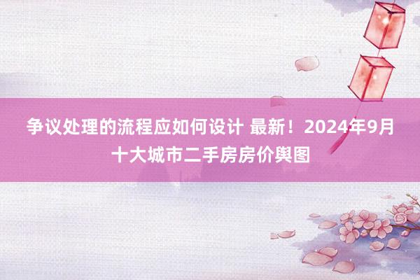 争议处理的流程应如何设计 最新！2024年9月十大城市二手房房价舆图