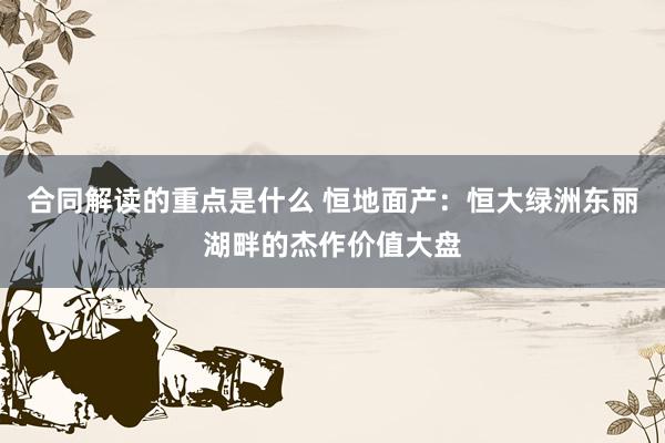 合同解读的重点是什么 恒地面产：恒大绿洲东丽湖畔的杰作价值大盘