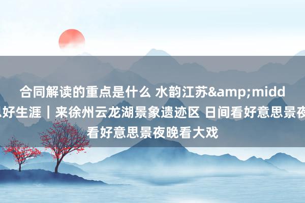 合同解读的重点是什么 水韵江苏&middot;好意思好生涯｜来徐州云龙湖景象遗迹区 日间看好意思景夜晚看大戏