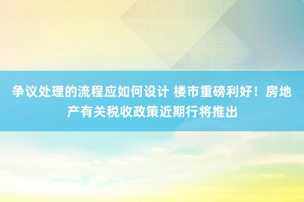 争议处理的流程应如何设计 楼市重磅利好！房地产有关税收政策近期行将推出