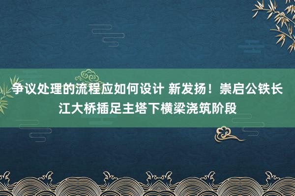 争议处理的流程应如何设计 新发扬！崇启公铁长江大桥插足主塔下横梁浇筑阶段