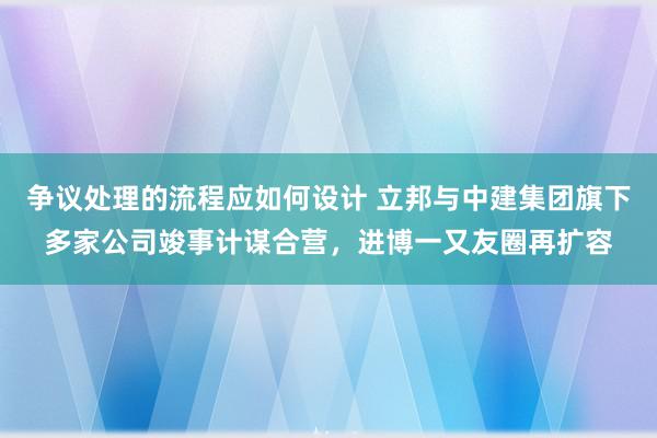 争议处理的流程应如何设计 立邦与中建集团旗下多家公司竣事计谋合营，进博一又友圈再扩容