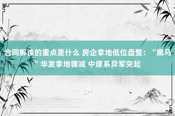 合同解读的重点是什么 房企拿地低位盘整：“黑马”华发拿地骤减 中建系异军突起