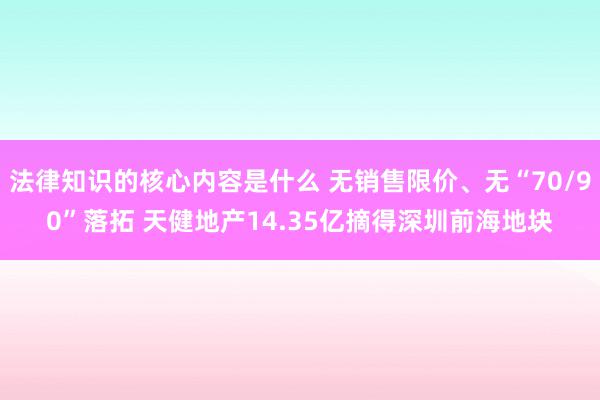 法律知识的核心内容是什么 无销售限价、无“70/90”落拓 天健地产14.35亿摘得深圳前海地块