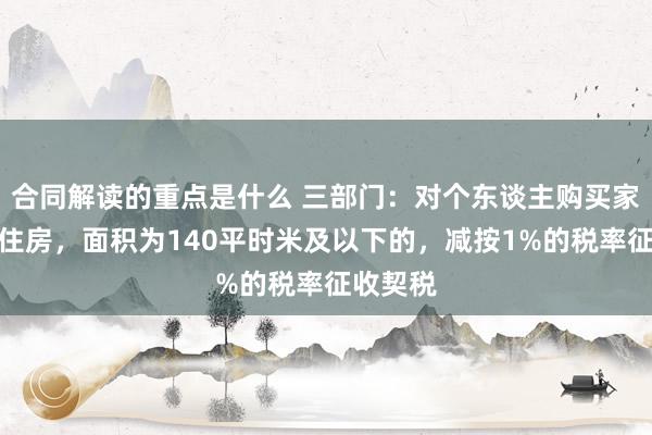 合同解读的重点是什么 三部门：对个东谈主购买家庭唯独住房，面积为140平时米及以下的，减按1%的税率征收契税