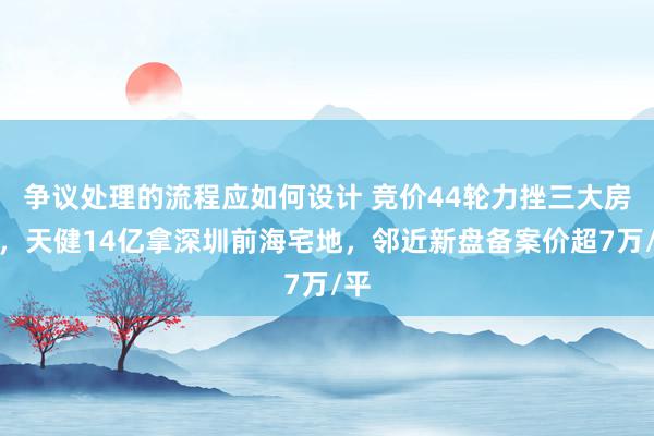 争议处理的流程应如何设计 竞价44轮力挫三大房企，天健14亿拿深圳前海宅地，邻近新盘备案价超7万/平