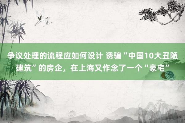 争议处理的流程应如何设计 诱骗“中国10大丑陋建筑”的房企，在上海又作念了一个“豪宅”