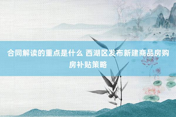 合同解读的重点是什么 西湖区发布新建商品房购房补贴策略