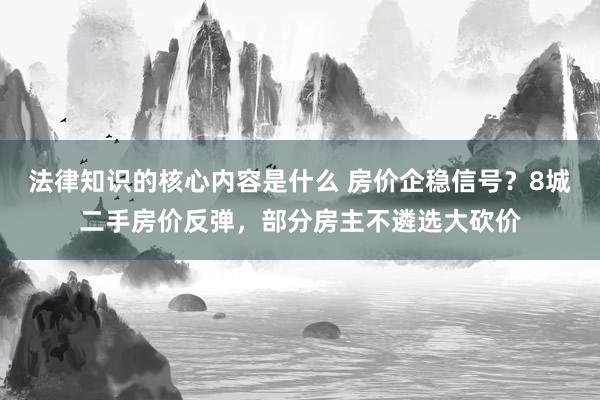 法律知识的核心内容是什么 房价企稳信号？8城二手房价反弹，部分房主不遴选大砍价