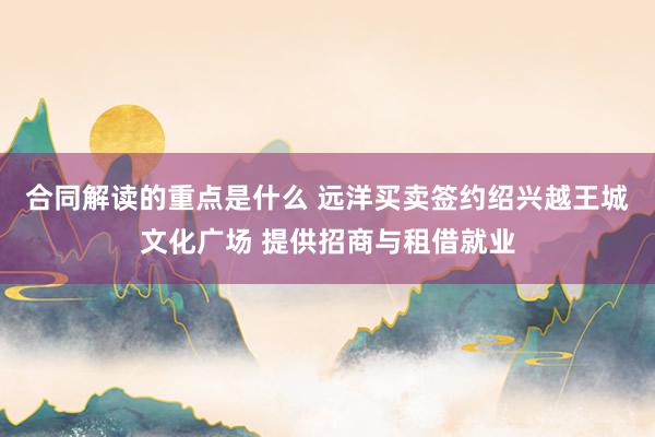 合同解读的重点是什么 远洋买卖签约绍兴越王城文化广场 提供招商与租借就业