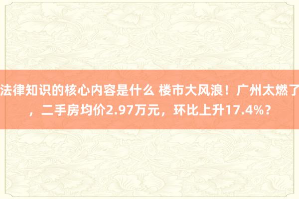 法律知识的核心内容是什么 楼市大风浪！广州太燃了，二手房均价2.97万元，环比上升17.4%？