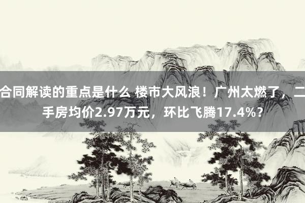 合同解读的重点是什么 楼市大风浪！广州太燃了，二手房均价2.97万元，环比飞腾17.4%？