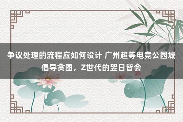 争议处理的流程应如何设计 广州超等电竞公园城倡导贪图，Z世代的翌日皆会