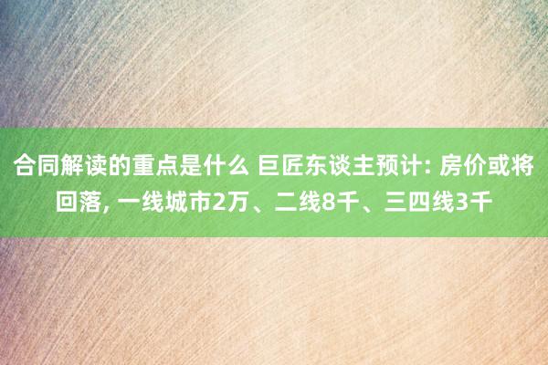 合同解读的重点是什么 巨匠东谈主预计: 房价或将回落, 一线城市2万、二线8千、三四线3千