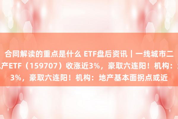 合同解读的重点是什么 ETF盘后资讯｜一线城市二手房，最新信号！地产ETF（159707）收涨近3%，豪取六连阳！机构：地产基本面拐点或近