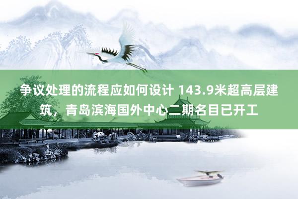 争议处理的流程应如何设计 143.9米超高层建筑，青岛滨海国外中心二期名目已开工