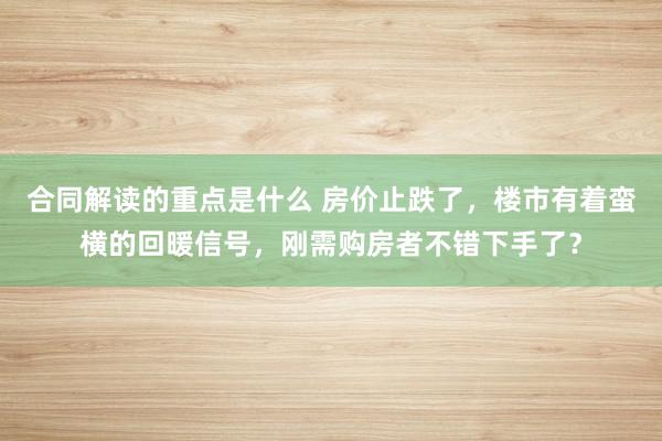 合同解读的重点是什么 房价止跌了，楼市有着蛮横的回暖信号，刚需购房者不错下手了？