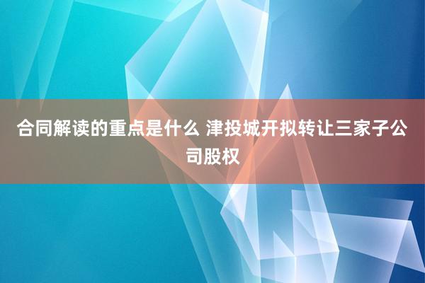 合同解读的重点是什么 津投城开拟转让三家子公司股权