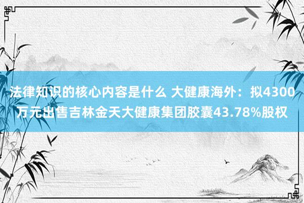 法律知识的核心内容是什么 大健康海外：拟4300万元出售吉林金天大健康集团胶囊43.78%股权