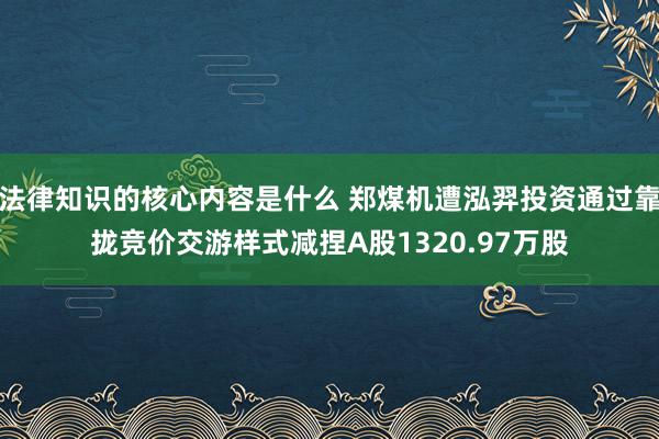 法律知识的核心内容是什么 郑煤机遭泓羿投资通过靠拢竞价交游样式减捏A股1320.97万股