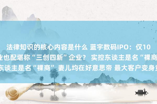 法律知识的核心内容是什么 蓝宇数码IPO：仅10项发明专利 “墨水”企业也配堪称“三创四新”企业？ 实控东谈主是名“裸商” 妻儿均在好意思帝 最大客户变身竞争敌手