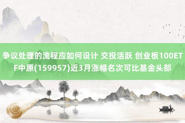 争议处理的流程应如何设计 交投活跃 创业板100ETF中原(159957)近3月涨幅名次可比基金头部