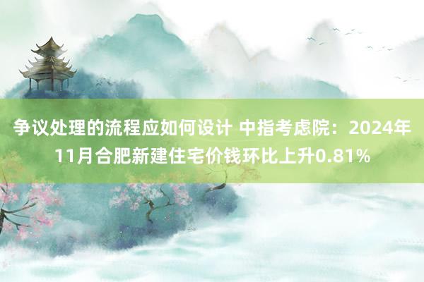 争议处理的流程应如何设计 中指考虑院：2024年11月合肥新建住宅价钱环比上升0.81%