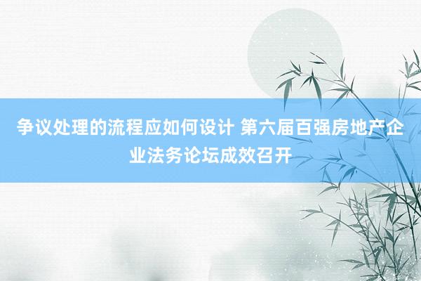 争议处理的流程应如何设计 第六届百强房地产企业法务论坛成效召开