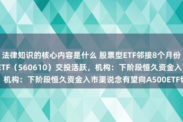 法律知识的核心内容是什么 股票型ETF邻接8个月份额净增长，A500指数ETF（560610）交投活跃，机构：下阶段恒久资金入市渠说念有望向A500ETF切换