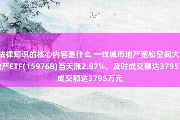 法律知识的核心内容是什么 一线城市地产宽松空间大！房地产ETF(159768)当天涨2.87%，及时成交额达3795万元