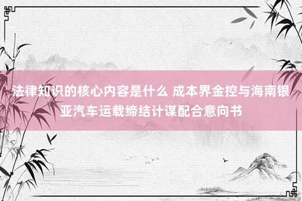 法律知识的核心内容是什么 成本界金控与海南银亚汽车运载缔结计谋配合意向书