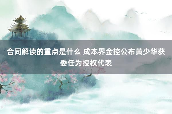 合同解读的重点是什么 成本界金控公布黄少华获委任为授权代表