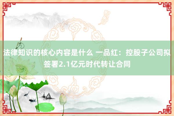 法律知识的核心内容是什么 一品红：控股子公司拟签署2.1亿元时代转让合同