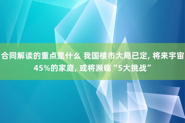 合同解读的重点是什么 我国楼市大局已定, 将来宇宙45%的家庭, 或将濒临“5大挑战”