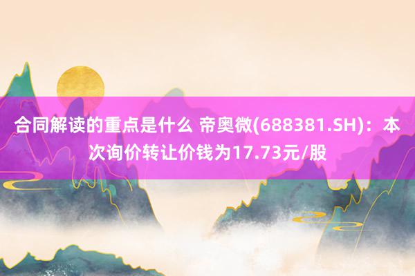 合同解读的重点是什么 帝奥微(688381.SH)：本次询价转让价钱为17.73元/股