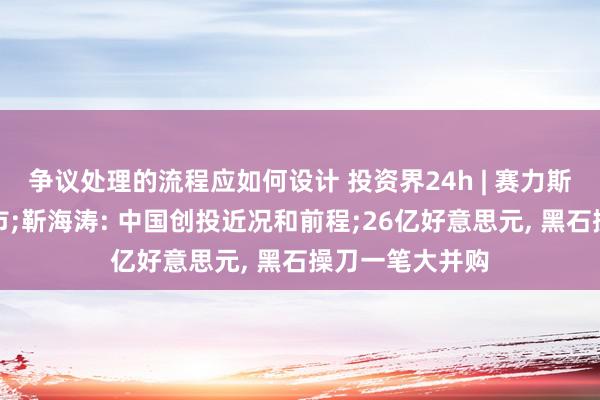 争议处理的流程应如何设计 投资界24h | 赛力斯研讨在香港上市;靳海涛: 中国创投近况和前程;26亿好意思元, 黑石操刀一笔大并购