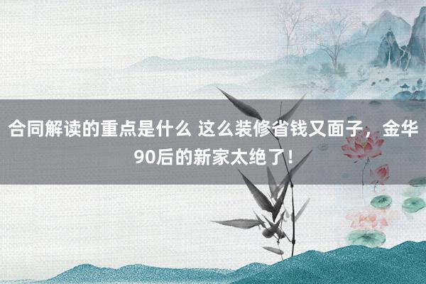 合同解读的重点是什么 这么装修省钱又面子，金华90后的新家太绝了！