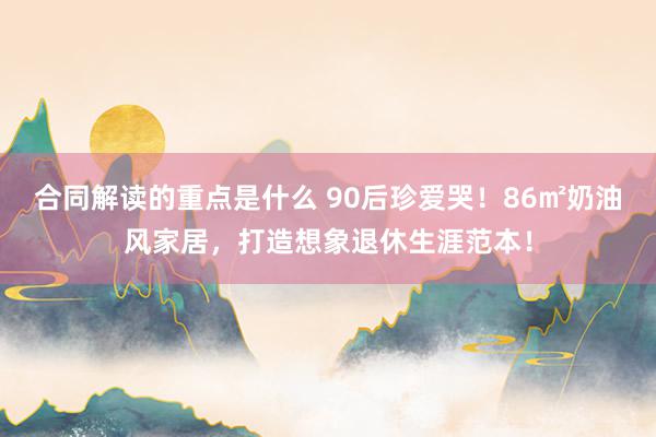 合同解读的重点是什么 90后珍爱哭！86㎡奶油风家居，打造想象退休生涯范本！