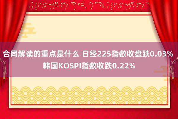 合同解读的重点是什么 日经225指数收盘跌0.03% 韩国KOSPI指数收跌0.22%