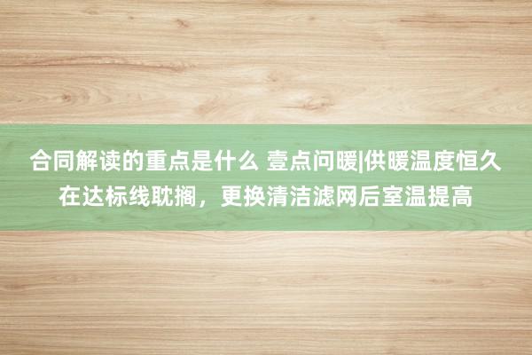 合同解读的重点是什么 壹点问暖|供暖温度恒久在达标线耽搁，更换清洁滤网后室温提高