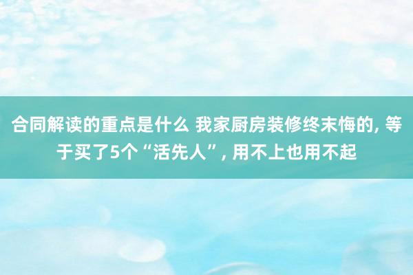 合同解读的重点是什么 我家厨房装修终末悔的, 等于买了5个“活先人”, 用不上也用不起