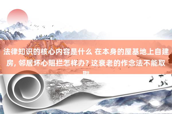 法律知识的核心内容是什么 在本身的屋基地上自建房, 邻居坏心阻拦怎样办? 这衰老的作念法不能取