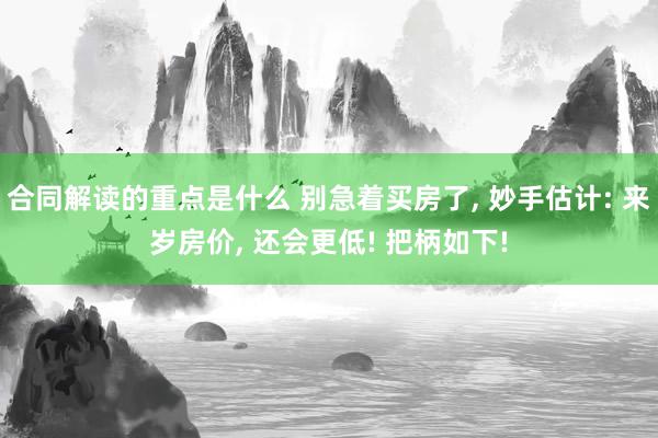 合同解读的重点是什么 别急着买房了, 妙手估计: 来岁房价, 还会更低! 把柄如下!