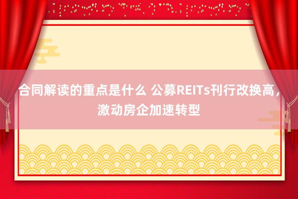 合同解读的重点是什么 公募REITs刊行改换高，激动房企加速转型