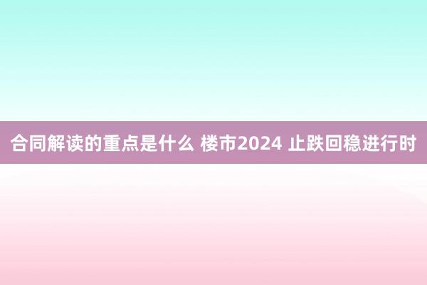 合同解读的重点是什么 楼市2024 止跌回稳进行时