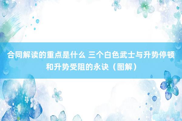 合同解读的重点是什么 三个白色武士与升势停顿和升势受阻的永诀（图解）