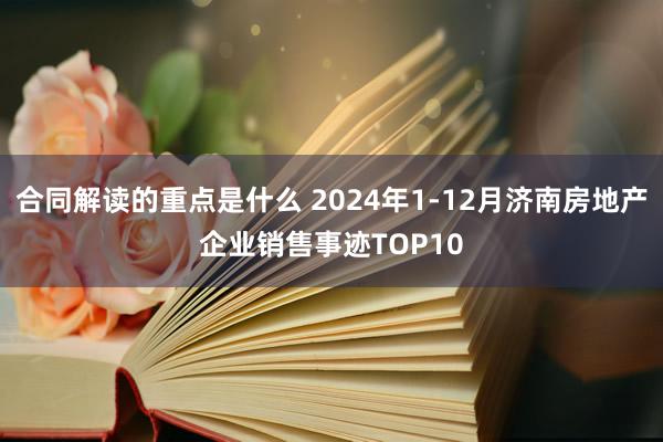 合同解读的重点是什么 2024年1-12月济南房地产企业销售