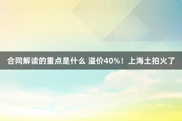 合同解读的重点是什么 溢价40%！上海土拍火了