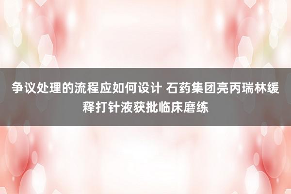 争议处理的流程应如何设计 石药集团亮丙瑞林缓释打针液获批临床磨练